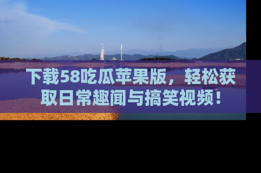 下载58吃瓜苹果版，轻松获取日常趣闻与搞笑视频！