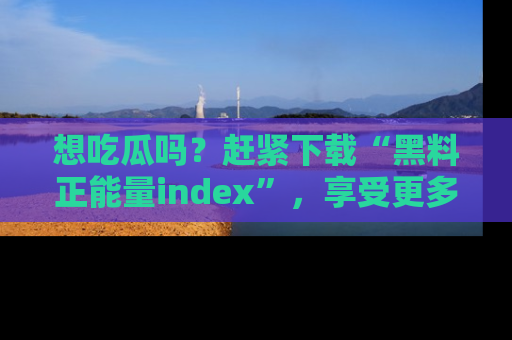 想吃瓜吗？赶紧下载“黑料正能量index”，享受更多正能量内容！