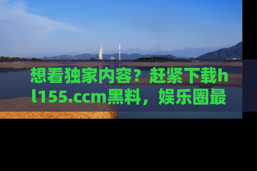 想看独家内容?赶紧下载hl155.ccm黑料,娱乐圈最劲爆的新闻一手掌握!