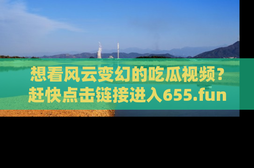 想看风云变幻的吃瓜视频?赶快点击链接进入655.fun吧!