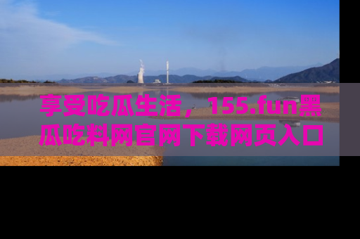 享受吃瓜生活，155.fun黑瓜吃料网官网下载网页入口全解析