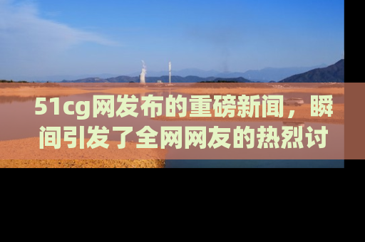 51cg网发布的重磅新闻,瞬间引发了全网网友的热烈讨论!