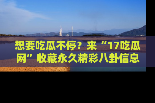 想要吃瓜不停?来“17吃瓜网”收藏永久精彩八卦信息!