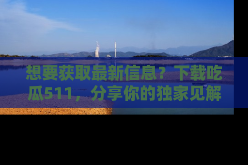 想要获取最新信息？下载吃瓜511，分享你的独家见解！