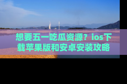 想要五一吃瓜资源?ios下载苹果版和安卓安装攻略