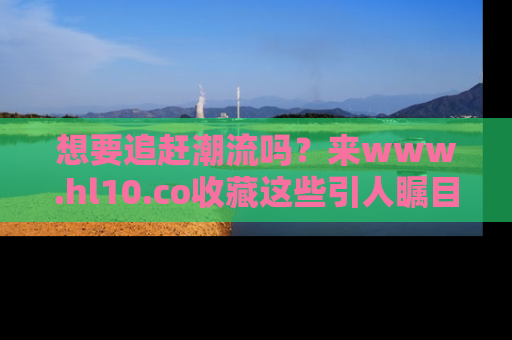 想要追赶潮流吗？来www.hl10.co收藏这些引人瞩目的新闻瞬间吧！