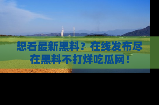 想看最新黑料?在线发布尽在黑料不打烊吃瓜网!