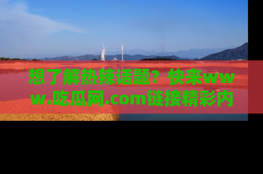 想了解热辣话题?快来www.吃瓜网.com链接精彩内容!
