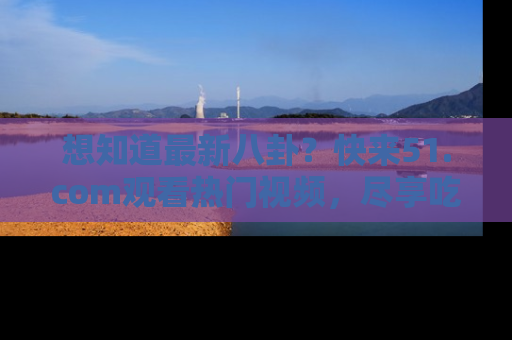想知道最新八卦?快来51.com观看热门视频,尽享吃瓜乐趣!