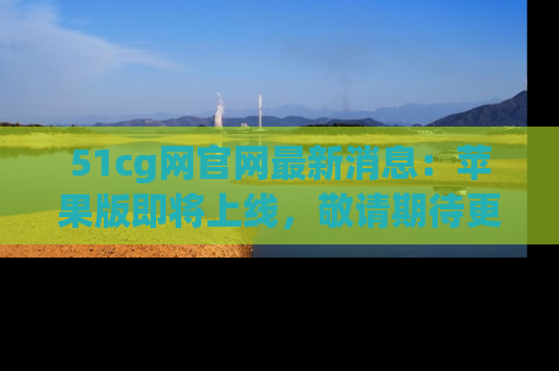 51cg网官网最新消息:苹果版即将上线,敬请期待更多吃瓜内容!