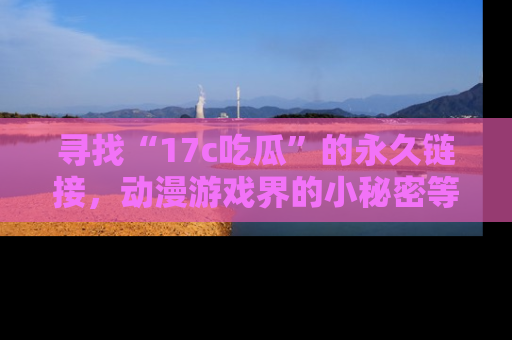 寻找“17c吃瓜”的永久链接,动漫游戏界的小秘密等你来揭秘!