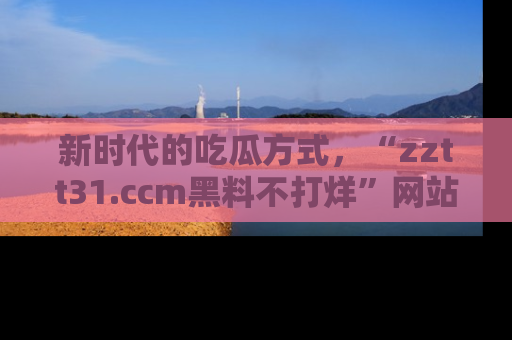 新时代的吃瓜方式,“zztt31.ccm黑料不打烊”网站为iOS用户带来惊喜