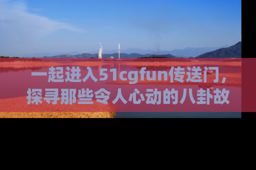 一起进入51cgfun传送门，探寻那些令人心动的八卦故事吧！