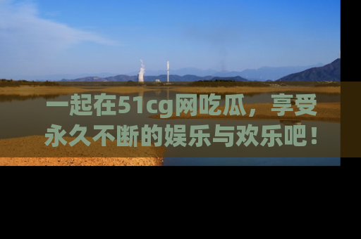一起在51cg网吃瓜,享受永久不断的娱乐与欢乐吧!