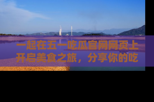 一起在五一吃瓜官网网页上开启美食之旅，分享你的吃瓜故事与精彩瞬间！