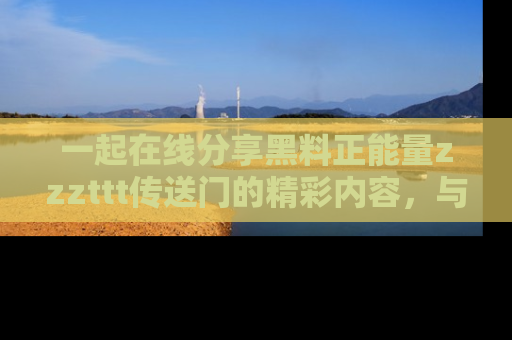 一起在线分享黑料正能量zzzttt传送门的精彩内容，与朋友互动！