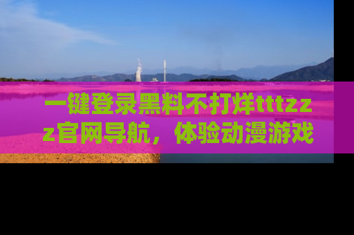 一键登录黑料不打烊tttzzz官网导航,体验动漫游戏风格黑料盛宴