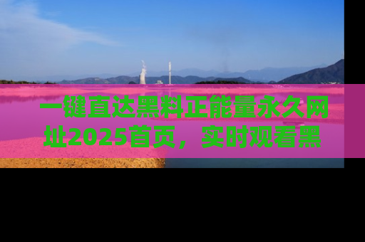 一键直达黑料正能量永久网址2025首页,实时观看黑料大汇总