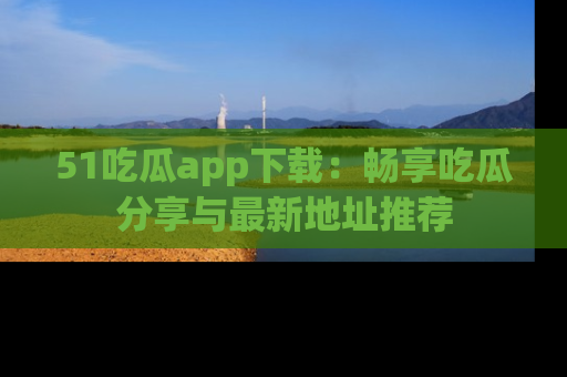 51吃瓜app下载:畅享吃瓜分享与最新地址推荐