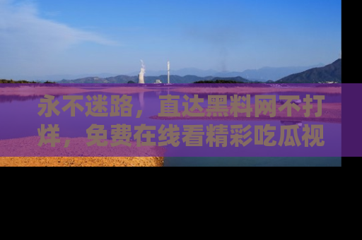 永不迷路，直达黑料网不打烊，免费在线看精彩吃瓜视频！
