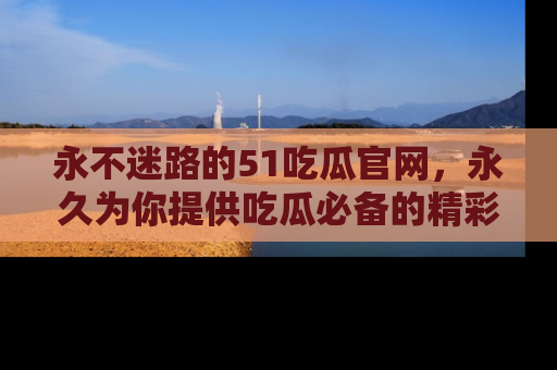 永不迷路的51吃瓜官网，永久为你提供吃瓜必备的精彩资讯
