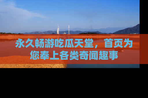 永久畅游吃瓜天堂,首页为您奉上各类奇闻趣事