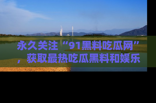 永久关注“91黑料吃瓜网”,获取最热吃瓜黑料和娱乐资讯