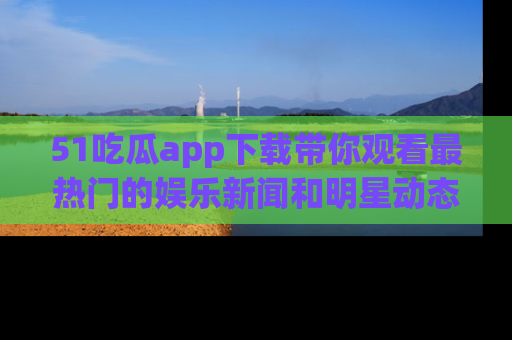 51吃瓜app下载带你观看最热门的娱乐新闻和明星动态