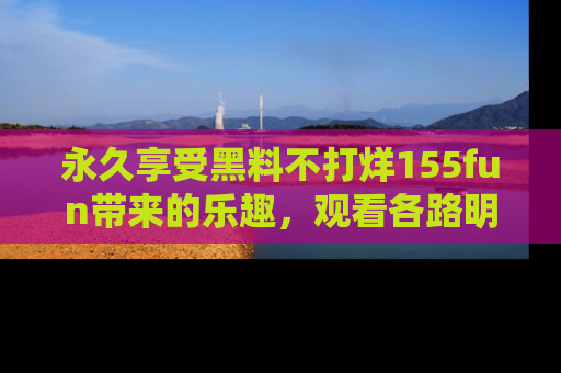 永久享受黑料不打烊155fun带来的乐趣,观看各路明星的内幕故事!