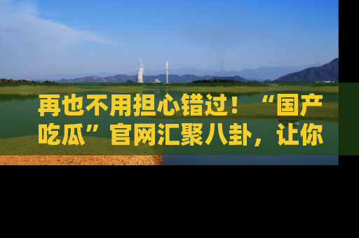 再也不用担心错过！“国产吃瓜”官网汇聚八卦，让你随时随地吃瓜。