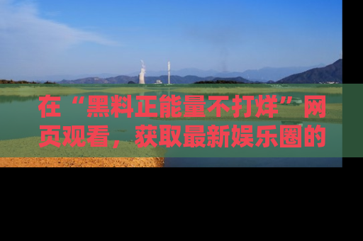 在“黑料正能量不打烊”网页观看,获取最新娱乐圈的正能量与黑料揭秘!