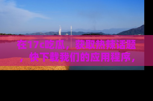 在17c吃瓜,获取热辣话题,快下载我们的应用程序,地址轻松找到!
