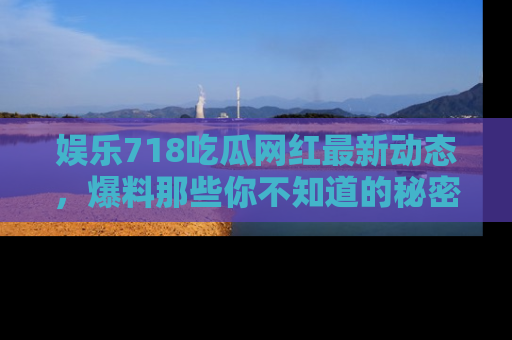 娱乐718吃瓜网红最新动态，爆料那些你不知道的秘密！