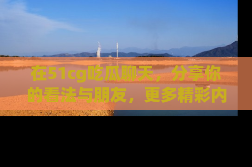 在51cg吃瓜聊天,分享你的看法与朋友,更多精彩内容请浏览网址www.51cg.com!