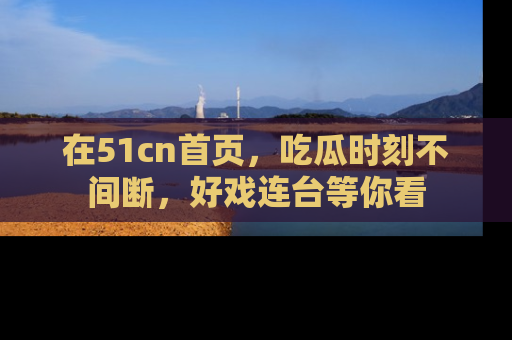 在51cn首页,吃瓜时刻不间断,好戏连台等你看