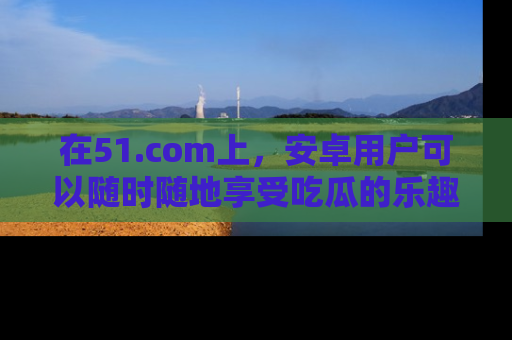 在51.com上,安卓用户可以随时随地享受吃瓜的乐趣!