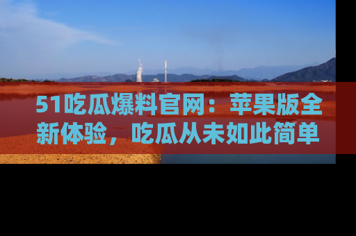 51吃瓜爆料官网:苹果版全新体验,吃瓜从未如此简单