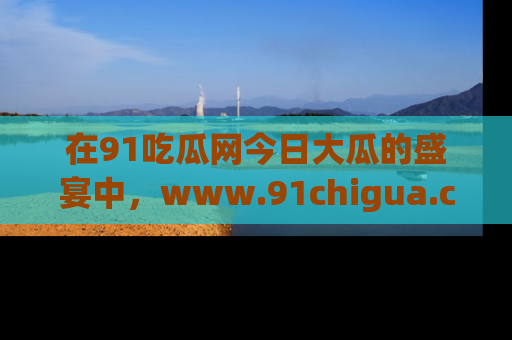 在91吃瓜网今日大瓜的盛宴中,www.91chigua.com带你领略每个让人咋舌的精彩故事!
