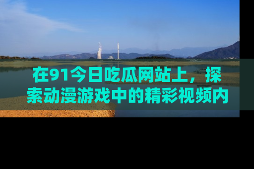 在91今日吃瓜网站上,探索动漫游戏中的精彩视频内容