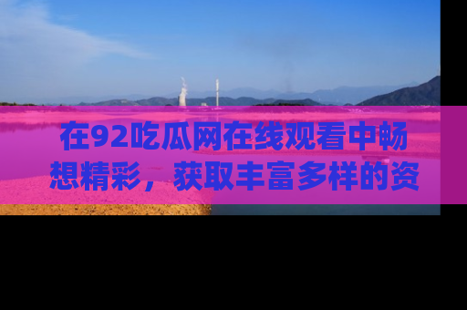 在92吃瓜网在线观看中畅想精彩,获取丰富多样的资源和app功能