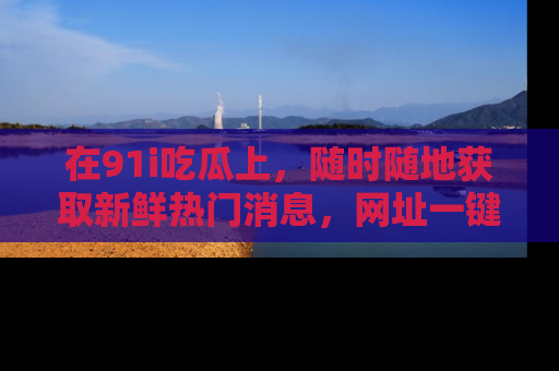 在91i吃瓜上,随时随地获取新鲜热门消息,网址一键直达!