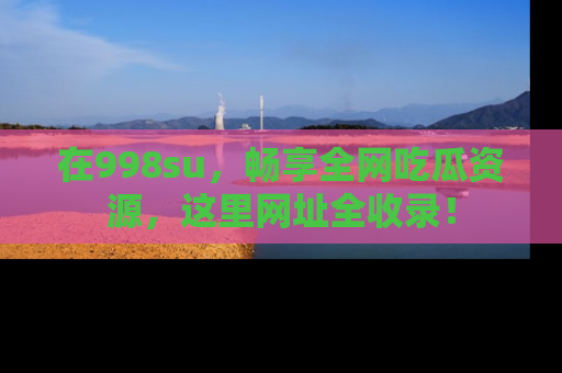 在998su,畅享全网吃瓜资源,这里网址全收录!