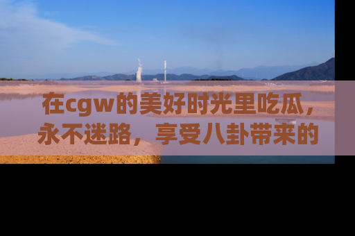 在cgw的美好时光里吃瓜,永不迷路,享受八卦带来的无限欢乐!