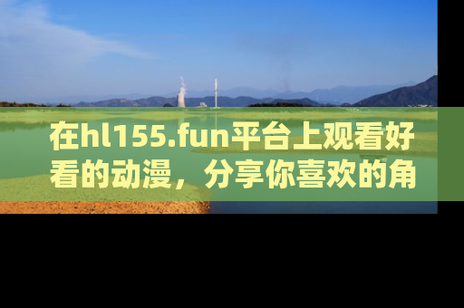 在hl155.fun平台上观看好看的动漫,分享你喜欢的角色和故事!