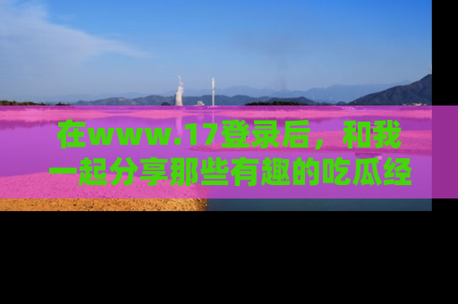 在www.17登录后,和我一起分享那些有趣的吃瓜经历吧!