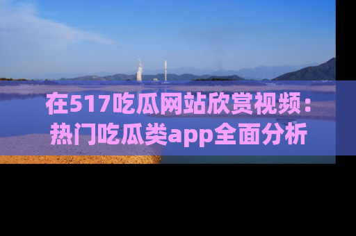 在517吃瓜网站欣赏视频:热门吃瓜类app全面分析