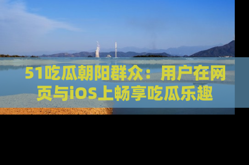 51吃瓜朝阳群众:用户在网页与iOS上畅享吃瓜乐趣