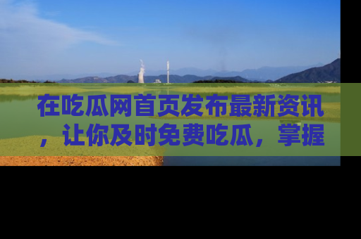 在吃瓜网首页发布最新资讯,让你及时免费吃瓜,掌握热点!