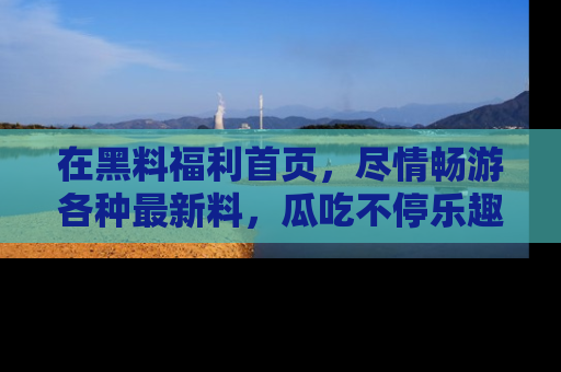 在黑料福利首页,尽情畅游各种最新料,瓜吃不停乐趣无穷!