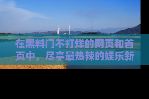 在黑料门不打烊的网页和首页中,尽享最热辣的娱乐新闻与八卦,快来围观!